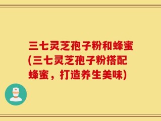 三七灵芝孢子粉和蜂蜜(三七灵芝孢子粉搭配蜂蜜，打造养生美味)