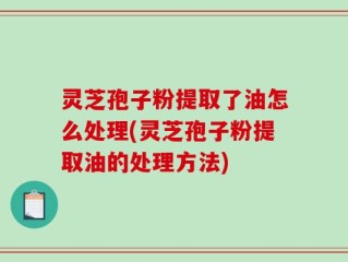灵芝孢子粉提取了油怎么处理(灵芝孢子粉提取油的处理方法)