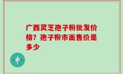 广西灵芝孢子粉批发价格？孢子粉市面售价是多少