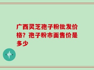 广西灵芝孢子粉批发价格？孢子粉市面售价是多少