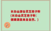 长白山源谷灵芝孢子粉(长白山灵芝孢子粉：健康源泉来自自然。)