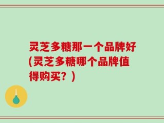灵芝多糖那一个品牌好(灵芝多糖哪个品牌值得购买？)