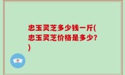 忠玉灵芝多少钱一斤(忠玉灵芝价格是多少？)