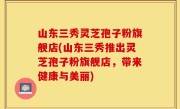 山东三秀灵芝孢子粉旗舰店(山东三秀推出灵芝孢子粉旗舰店，带来健康与美丽)
