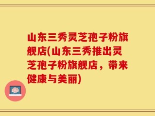 山东三秀灵芝孢子粉旗舰店(山东三秀推出灵芝孢子粉旗舰店，带来健康与美丽)