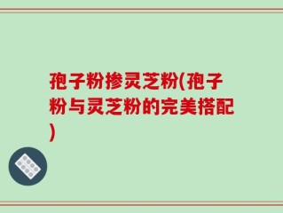 孢子粉掺灵芝粉(孢子粉与灵芝粉的完美搭配)