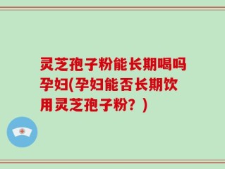 灵芝孢子粉能长期喝吗孕妇(孕妇能否长期饮用灵芝孢子粉？)