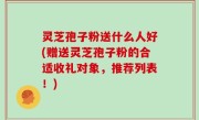 灵芝孢子粉送什么人好(赠送灵芝孢子粉的合适收礼对象，推荐列表！)