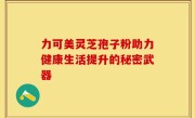 力可美灵芝孢子粉助力健康生活提升的秘密武器