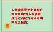 人参鹿茸灵芝泡酒配方大全及功效(人参鹿茸灵芝泡酒配方与药用功效完全指南)