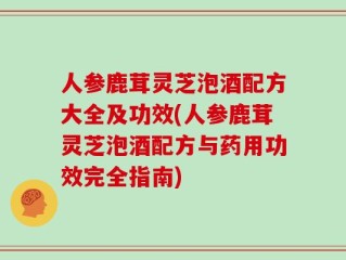 人参鹿茸灵芝泡酒配方大全及功效(人参鹿茸灵芝泡酒配方与药用功效完全指南)