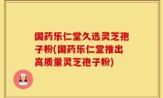 国药乐仁堂久选灵芝孢子粉(国药乐仁堂推出高质量灵芝孢子粉)