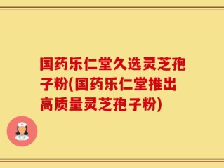 国药乐仁堂久选灵芝孢子粉(国药乐仁堂推出高质量灵芝孢子粉)