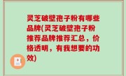 灵芝破壁孢子粉有哪些品牌(灵芝破壁孢子粉推荐品牌推荐汇总，价格透明，有我想要的功效)