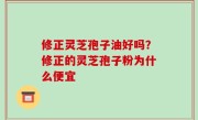 修正灵芝孢子油好吗？修正的灵芝孢子粉为什么便宜