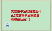 灵芝孢子油软胶囊治什么(灵芝孢子油软胶囊有哪些功效？)