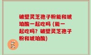 破壁灵芝孢子粉能和琥珀酸一起吃吗 (能一起吃吗？破壁灵芝孢子粉和琥珀酸)