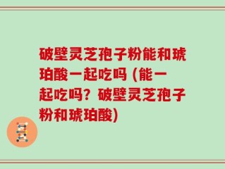 破壁灵芝孢子粉能和琥珀酸一起吃吗 (能一起吃吗？破壁灵芝孢子粉和琥珀酸)