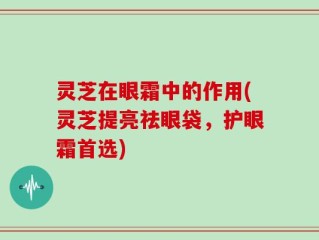 灵芝在眼霜中的作用(灵芝提亮祛眼袋，护眼霜首选)