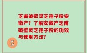 芝甫破壁灵芝孢子粉安徽产？了解安徽产芝甫破壁灵芝孢子粉的功效与使用方法？