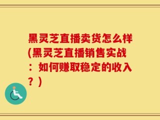 黑灵芝直播卖货怎么样(黑灵芝直播销售实战：如何赚取稳定的收入？)