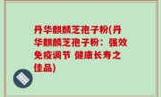 丹华麒麟芝孢子粉(丹华麒麟芝孢子粉：强效免疫调节 健康长寿之佳品)