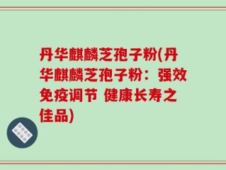 丹华麒麟芝孢子粉(丹华麒麟芝孢子粉：强效免疫调节 健康长寿之佳品)