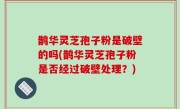 鹊华灵芝孢子粉是破壁的吗(鹊华灵芝孢子粉是否经过破壁处理？)