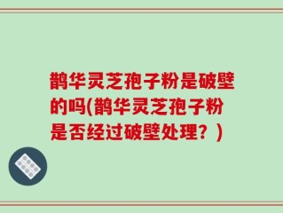 鹊华灵芝孢子粉是破壁的吗(鹊华灵芝孢子粉是否经过破壁处理？)