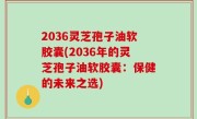 2036灵芝孢子油软胶囊(2036年的灵芝孢子油软胶囊：保健的未来之选)