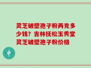 灵芝破壁孢子粉两克多少钱？吉林抚松玉秀堂灵芝破壁孢子粉价格