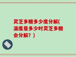 灵芝多糖多少度分解(温度是多少时灵芝多糖会分解？)