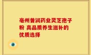 亳州普润药业灵芝孢子粉 高品质养生滋补的优质选择