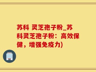 苏科 灵芝孢子粉_苏科灵芝孢子粉：高效保健，增强免疫力)