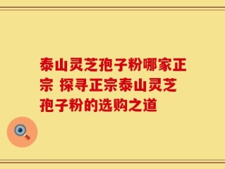 泰山灵芝孢子粉哪家正宗 探寻正宗泰山灵芝孢子粉的选购之道