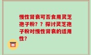 慢性肾衰可否食用灵芝孢子粉？？探讨灵芝孢子粉对慢性肾衰的适用性？