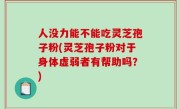 人没力能不能吃灵芝孢子粉(灵芝孢子粉对于身体虚弱者有帮助吗？)