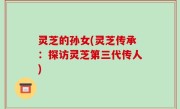 灵芝的孙女(灵芝传承：探访灵芝第三代传人)