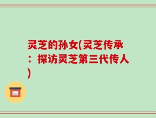 灵芝的孙女(灵芝传承：探访灵芝第三代传人)