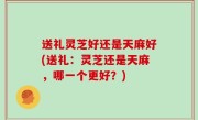 送礼灵芝好还是天麻好(送礼：灵芝还是天麻，哪一个更好？)