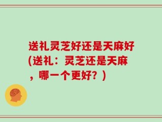 送礼灵芝好还是天麻好(送礼：灵芝还是天麻，哪一个更好？)