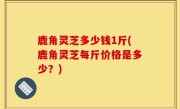 鹿角灵芝多少钱1斤(鹿角灵芝每斤价格是多少？)