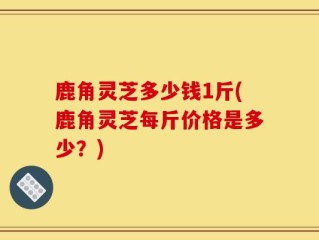 鹿角灵芝多少钱1斤(鹿角灵芝每斤价格是多少？)