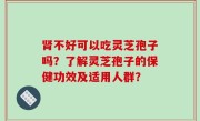 肾不好可以吃灵芝孢子吗？了解灵芝孢子的保健功效及适用人群？