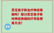 灵芝孢子粉治疗神经衰弱吗？探讨灵芝孢子粉对神经衰弱的疗效及使用方法？