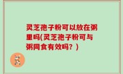 灵芝孢子粉可以放在粥里吗(灵芝孢子粉可与粥同食有效吗？)