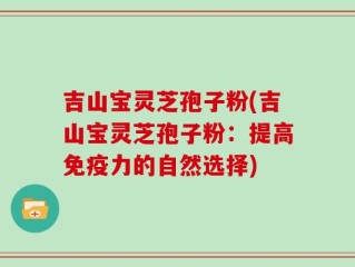 吉山宝灵芝孢子粉(吉山宝灵芝孢子粉：提高免疫力的自然选择)