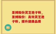 圣博股份灵芝孢子粉_圣博股份：高效灵芝孢子粉，提升健康品质