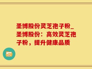圣博股份灵芝孢子粉_圣博股份：高效灵芝孢子粉，提升健康品质
