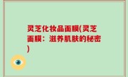 灵芝化妆品面膜(灵芝面膜：滋养肌肤的秘密)